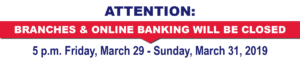 Attention: Branches & Onine Banking will be closed. 5 pm Friday, March 29- Sunday, March 31, 2019