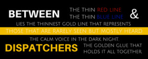 Between the thin red line & the thin blue line le the thinnest gold line that represents those that are rarely seen but mostly heard. That calm voice in the dark night. Dispatchers. The golden glue that holds it all together.